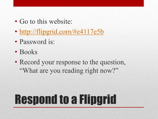 • Go to this website: 
• http://flipgrid.com/#e4117e5b 
• Password is: 
• Books 
• Record your response to the question, 
“What are you reading right now?” 
Respond to a Flipgrid 
 