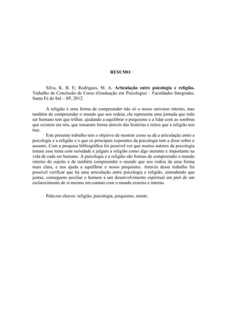 RESUMO
Silva, K. B. E; Rodrigues, M. A. Articulação entre psicologia e religião.
Trabalho de Conclusão de Curso (Graduação em Psicologia) – Faculdades Integradas,
Santa Fé do Sul – SP, 2012.
A religião é uma forma de compreender não só o nosso universo interno, mas
também de compreender o mundo que nos rodeia, ela representa uma jornada que todo
ser humano tem que trilhar, ajudando a equilibrar o psiquismo e a lidar com as sombras
que existem em nós, que tomaram forma através das histórias e mitos que a religião nos
traz.
Este presente trabalho tem o objetivo de mostrar como se dá a articulação entre a
psicologia e a religião e o que os principais expoentes da psicologia tem a dizer sobre o
assunto. Com a pesquisa bibliográfica foi possível ver que muitos autores da psicologia
tratam esse tema com seriedade e julgam a religião como algo inerente e importante na
vida de cada ser humano. A psicologia e a religião são formas de compreender o mundo
interno do sujeito e de também compreender o mundo que nos rodeia de uma forma
mais clara, e nos ajuda a equilibrar o nosso psiquismo. Através desse trabalho foi
possível verificar que há uma articulação entre psicologia e religião, entendendo que
juntas, conseguem auxiliar o homem a um desenvolvimento espiritual em prol de um
esclarecimento de si mesmo em contato com o mundo externo e interno.
Palavras chaves: religião, psicologia, psiquismo, mente.
 