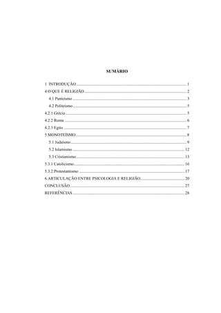SUMÁRIO
1 INTRODUÇÃO............................................................................................................ 1
4 O QUE É RELIGIÃO.................................................................................................... 2
4.1 Panteísmo ............................................................................................................... 3
4.2 Politeísmo............................................................................................................... 5
4.2.1 Grécia ...................................................................................................................... 5
4.2.2 Roma ....................................................................................................................... 6
4.2.3 Egito ........................................................................................................................ 7
5 MONOTEÍSMO............................................................................................................ 8
5.1 Judaísmo................................................................................................................. 9
5.2 Islamismo ............................................................................................................. 12
5.3 Cristianismo.......................................................................................................... 13
5.3.1 Catolicismo............................................................................................................ 16
5.3.2 Protestantismo ....................................................................................................... 17
6 ARTICULAÇÃO ENTRE PSICOLOGIA E RELIGIÃO........................................... 20
CONCLUSÃO................................................................................................................ 27
REFERÊNCIAS ............................................................................................................. 28
 