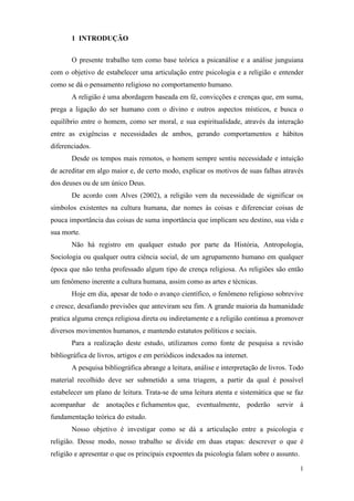 1
1 INTRODUÇÃO
O presente trabalho tem como base teórica a psicanálise e a análise junguiana
com o objetivo de estabelecer uma articulação entre psicologia e a religião e entender
como se dá o pensamento religioso no comportamento humano.
A religião é uma abordagem baseada em fé, convicções e crenças que, em suma,
prega a ligação do ser humano com o divino e outros aspectos místicos, e busca o
equilíbrio entre o homem, como ser moral, e sua espiritualidade, através da interação
entre as exigências e necessidades de ambos, gerando comportamentos e hábitos
diferenciados.
Desde os tempos mais remotos, o homem sempre sentiu necessidade e intuição
de acreditar em algo maior e, de certo modo, explicar os motivos de suas falhas através
dos deuses ou de um único Deus.
De acordo com Alves (2002), a religião vem da necessidade de significar os
símbolos existentes na cultura humana, dar nomes às coisas e diferenciar coisas de
pouca importância das coisas de suma importância que implicam seu destino, sua vida e
sua morte.
Não há registro em qualquer estudo por parte da História, Antropologia,
Sociologia ou qualquer outra ciência social, de um agrupamento humano em qualquer
época que não tenha professado algum tipo de crença religiosa. As religiões são então
um fenômeno inerente a cultura humana, assim como as artes e técnicas.
Hoje em dia, apesar de todo o avanço científico, o fenômeno religioso sobrevive
e cresce, desafiando previsões que anteviram seu fim. A grande maioria da humanidade
pratica alguma crença religiosa direta ou indiretamente e a religião continua a promover
diversos movimentos humanos, e mantendo estatutos políticos e sociais.
Para a realização deste estudo, utilizamos como fonte de pesquisa a revisão
bibliográfica de livros, artigos e em periódicos indexados na internet.
A pesquisa bibliográfica abrange a leitura, análise e interpretação de livros. Todo
material recolhido deve ser submetido a uma triagem, a partir da qual é possível
estabelecer um plano de leitura. Trata-se de uma leitura atenta e sistemática que se faz
acompanhar de anotações e fichamentos que, eventualmente, poderão servir à
fundamentação teórica do estudo.
Nosso objetivo é investigar como se dá a articulação entre a psicologia e
religião. Desse modo, nosso trabalho se divide em duas etapas: descrever o que é
religião e apresentar o que os principais expoentes da psicologia falam sobre o assunto.
 