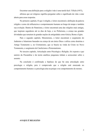 2
Encontrar uma definição para a religião é não é uma tarefa facil. Tillich (1957),
afirmou que ser religioso significa perguntar sobre o significado da vida e estar
aberto para essas respostas.
No primeiro capítulo, O que é religião, o leitor encontrará a definição da palavra
religião e como ela influenciou o comportamento humano ao longo do tempo e também
sua evolução. Dentro do Panteísmo, o leitor encontrará uma das religiões mais antigas,
que inspiram seguidores até os dias de hoje, e no Politeísmo, a crença nas grandes
divindades que remetem às grandes nações da antiguidade como Grécia, Roma e Egito.
Para o segundo capítulo, Monoteísmo, o leitor encontrará o surgimento do
Judaísmo e Islamismo baseados na crença de um único Deus e utiliza como doutrina o
Antigo Testamento e, no Cristianismo, que se baseia na vinda de Cristo no Novo
Testamento, o surgimento do Catolicismo e Protestantismo.
No terceiro capítulo, Articulação entre Psicologia e Religião, foi exposto o que
autores da Psicanálise e da teoria analítica junguiana tinham a acrescentar sobre o
assunto.
Na conclusão é confirmada a hipótese de que há uma articulação entre
psicologia e religião, pois é comprovado que a religião está enraizada no
comportamento humano e a psicologia atua na psique e no comportamento do mesmo.
4 O QUE É RELIGIÃO
 
