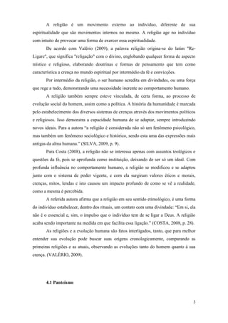 3
A religião é um movimento externo ao indivíduo, diferente de sua
espiritualidade que são movimentos internos no mesmo. A religião age no indivíduo
com intuito de provocar uma forma de exercer essa espiritualidade.
De acordo com Valério (2009), a palavra religião origina-se do latim "Re-
Ligare", que significa "religação" com o divino, englobando qualquer forma de aspecto
místico e religioso, elaborando doutrinas e formas de pensamento que tem como
característica a crença no mundo espiritual por intermédio da fé e convicções.
Por intermédio da religião, o ser humano acredita em divindades, ou uma força
que rege a tudo, demonstrando uma necessidade inerente ao comportamento humano.
A religião também sempre esteve vinculada, de certa forma, ao processo de
evolução social do homem, assim como a política. A história da humanidade é marcada
pelo estabelecimento dos diversos sistemas de crenças através dos movimentos políticos
e religiosos. Isso demonstra a capacidade humana de se adaptar, sempre introduzindo
novos ideais. Para a autora “a religião é considerada não só um fenômeno psicológico,
mas também um fenômeno sociológico e histórico, sendo esta uma das expressões mais
antigas da alma humana.” (SILVA, 2009, p. 9).
Para Costa (2008), a religião não se interessa apenas com assuntos teológicos e
questões da fé, pois se aprofunda como instituição, deixando de ser só um ideal. Com
profunda influência no comportamento humano, a religião se modificou e se adaptou
junto com o sistema de poder vigente, e com ela surgiram valores éticos e morais,
crenças, mitos, lendas e isto causou um impacto profundo de como se vê a realidade,
como a mesma é percebida.
A referida autora afirma que a religião em seu sentido etimológico, é uma forma
do indivíduo estabelecer, dentro dos rituais, um contato com uma divindade: “Em si, ela
não é o essencial e, sim, o impulso que o indivíduo tem de se ligar a Deus. A religião
acaba sendo importante na medida em que facilita essa ligação.” (COSTA, 2008, p. 28).
As religiões e a evolução humana são fatos interligados, tanto, que para melhor
entender sua evolução pode buscar suas origens cronologicamente, comparando as
primeiras religiões e as atuais, observando as evoluções tanto do homem quanto à sua
crença. (VALÉRIO, 2009).
4.1 Panteísmo
 
