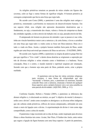 4
As religiões primitivas remetem ao passado de mitos criados em figuras das
cavernas, culto ao fogo e outras formas de significar religião. O homem primitivo já
conseguia compreender que havia uma força que regia tudo.
De acordo com Costa (2008), o panteísmo é uma das religiões mais antigas e
primitivas, remontando a pré-história no transcurso do desenvolvimento humano. Em
seu aspecto tribal, essa religião não apresenta documentos doutrinários que a
fundamente, ou seja, a transmissão dos rituais, valores e forma de comportar-se diante
das entidades sagradas, se dava através da tradição oral, ou seja, passada através da fala.
O antepassado do homem no processo de entender o que se passava à sua volta,
tinha um vínculo harmônico maior com a natureza e, de certa forma, o levou a acreditar
em uma força que regia tudo e a todos como se fosse um Deus-natureza. Deus era o
tudo e o tudo era Deus. Assim, o próprio homem também fazia parte de Deus, sendo
regidos por uma força universal que emanava de Deus ou universo. (VALÉRIO, 2009).
De acordo com Aquino (2008), o panteísmo se origina da palavra grega Hen kai
pan que significa o “Um e todo” e dentro dessa doutrina se originaram a suposição por
trás de diversas religiões e seitas orientais como o hinduísmo e o budismo. Nessa
concepção, Deus é o centro, o mundo material e espiritual surgiram por emanação,
fazendo com que o homem seja uma parte de Deus, podendo assim, criar a própria
realidade.
O panteísmo está na base de várias correntes religiosas
mais recentes; é uma forma de religiosidade que não
“incomoda” o homem, pois, o panteísmo ou monismo, fazendo
coincidir Deus com a natureza, emancipa o homem de qualquer
força superior, pois o próprio homem vem a ser uma centelha ou
uma parcela da divindade. (AQUINO, 2008, p. 111).
Conforme Gaarder, Hellern e Notaker (2005), o panteísmo se diferencia das
demais religiões e, é relacionado ao místico, ao qual “o objetivo do mortal é alcançar a
união com o divino”, tendo como exemplos os aborígenes e as diversas tribos indígenas
que são culturas ainda primitivas, reflexos de nossos antepassados, utilizando em seus
rituais o meio de ligação com o divino. A experimentação do divino é visto como algo
compartilhado, como a alma do mundo.
O panteísmo é algo recorrente até os dias de hoje, sendo inspiração para diversos
filmes e obras literárias tais como: Avatar, Star Wars, O Senhor dos Anéis, entre outros
que sugere a ligação da figura humana com uma força superior. A partir do panteísmo,
 