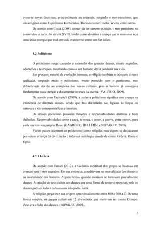 5
criou-se novas doutrinas, principalmente as orientais, surgindo o neo-panteísmo, que
são religiões como Espiritismo Kardecistas, Racionalismo Cristão, Wicca, entre outras.
De acordo com Costa (2008), apesar de ter sempre existido, o neo-panteísmo se
consolidou a partir do século XVIII, tendo como doutrina a crença que o monismo seja
uma única energia que está em todo o universo como um Ser único.
4.2 Politeísmo
O politeísmo surge trazendo a ascensão dos grandes deuses, rituais sagrados,
adorações e restrições, mostrando como o ser humano devia conduzir sua vida.
Em processo natural da evolução humana, a religião também se adequou à nova
realidade, surgindo então o politeísmo, muito parecido com o panteísmo, mas
diferenciado devido ao complexo das novas culturas, pois o homem já conseguia
fundamentar suas crenças e documentar através da escrita. (VALÉRIO, 2009).
De acordo com Pacievitch (2009), a palavra politeísmo significa uma crença na
existência de diversos deuses, sendo que tais divindades são ligadas às forças da
natureza e são antropomórficas e imortais.
Os deuses politeístas possuem funções e responsabilidades distintas e bem
definidas. Responsabilidades como a caça, a pesca, o amor, a guerra, entre outros, para
cada um tem seu próprio Deus. (GAARDER, HELLERN, e NOTAKER, 2005).
Vários países aderiram ao politeísmo como religião, mas alguns se destacaram
por serem o berço da civilização e toda sua mitologia envolvida como: Grécia, Roma e
Egito.
4.2.1 Grécia
De acordo com Funari (2012), a vivência espiritual dos gregos se baseava em
crenças sem livros sagrados. Em sua essência, acreditavam na imortalidade dos deuses e
na mortalidade dos homens. Alguns heróis quando morriam se tornavam parcialmente
deuses. A criação de seus cultos aos deuses era uma forma de temer e respeitar, pois os
deuses podiam tudo e os humanos não podia nada.
A religião grega teve sua origem aproximadamente entre 800 e 300 a.C. De uma
forma simples, os gregos cultuavam 12 divindades que moravam no monte Olimpo.
Zeus era o líder dos deuses. (BOWKER, 2002).
 