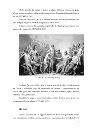 7
Não há exatidão de quando se iniciou a religião politeísta romana, mas pode
afirmar que era associada a várias tendências existentes, aliadas às mudanças políticas e
sociais. (BOWKER, 2002).
De acordo com Funari (2012), os romanos aceitavam influências estrangeiras em
suas tradições religiosas devido às conquistas de outros povos.
Os deuses romanos são adaptações emprestadas da religião grega, mesclado com
deuses egípcios também. (BOWKER, 2002).
FIGURA 2 - Deuses romanos
Conforme Pacievitch (2009), isso se tornou possível, devido à invasão romana
na Grécia, o politeísmo grego foi apresentado aos romanos. Consequentemente, os
deuses eram iguais, mas com nomes diferentes. Assim, Zeus se tornou Júpiter; Afrodite
se tornou Vênus, entre outros.
Do politeísmo grego ao monoteísmo judaico-cristão, Roma se tornou grande em
seu aspecto político e cultural. (FUNARI, 2012).
4.2.3 Egito
Segundo Funari (2012), os egípcios dependiam do rio Nilo para fertilizar seu
solo e entendiam o mundo a partir de suas próprias experiências como sociedade. Como
 