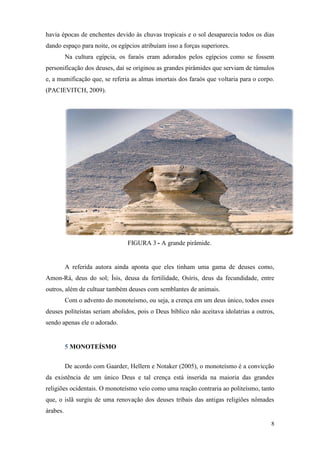 8
havia épocas de enchentes devido às chuvas tropicais e o sol desaparecia todos os dias
dando espaço para noite, os egípcios atribuíam isso a forças superiores.
Na cultura egípcia, os faraós eram adorados pelos egípcios como se fossem
personificação dos deuses, daí se originou as grandes pirâmides que serviam de túmulos
e, a mumificação que, se referia as almas imortais dos faraós que voltaria para o corpo.
(PACIEVITCH, 2009).
FIGURA 3 - A grande pirâmide.
A referida autora ainda aponta que eles tinham uma gama de deuses como,
Amon-Rá, deus do sol; Ísis, deusa da fertilidade, Osíris, deus da fecundidade, entre
outros, além de cultuar também deuses com semblantes de animais.
Com o advento do monoteísmo, ou seja, a crença em um deus único, todos esses
deuses politeístas seriam abolidos, pois o Deus bíblico não aceitava idolatrias a outros,
sendo apenas ele o adorado.
5 MONOTEÍSMO
De acordo com Gaarder, Hellern e Notaker (2005), o monoteísmo é a convicção
da existência de um único Deus e tal crença está inserida na maioria das grandes
religiões ocidentais. O monoteísmo veio como uma reação contraria ao politeísmo, tanto
que, o islã surgiu de uma renovação dos deuses tribais das antigas religiões nômades
árabes.
 