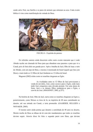 10
sendo salvo Noé, sua família e os pares de animais que entraram na arca. Cada evento
bíblico é visto como manifestação da vontade de Deus.
FIGURA 6 - Expulsão do paraíso
Os referidos autores ainda discorrem sobre outro evento marcante que é onde
Abraão recebe um chamado de Deus para que abandone seus parentes e para que vá a
Canaã, pois ali faria dele um grande povo. Após a batalha de Jacó, filho de Isaac e neto
de Abraão, com um anjo de Deus, o mesmo é renomeado de Israel (aquele que luta com
Deus), e mais tarde os 12 filhos de Jacó fundaram as 12 tribos de Israel.
Magonet (2002) relata como os israelitas chegaram ao Egito.
As rivalidades entre os 12 filhos de Jacó provocaram a
venda de um deles, José, como escravo para o Egito, onde mais
tarde José conquistou uma elevada posição. Em uma época de
fome, Jacó e os demais filhos mudaram-se para o Egito, a
convite de José. (MAGONET, 2002, p.257).
Na história de José, filho de Jacó, narra como os israelitas chegaram ao Egito e,
posteriormente, como Moises os tirou de lá, na trajetória de 40 anos caminhando no
deserto, até sua entrada em Canaã, a terra prometida. (GAARDER, HELLERN e
NOTAKER ,2005).
O mesmo autor ainda pontua que durante a caminhada de 40 anos no deserto,
Moisés recebe de Deus as tábuas da lei com dez mandamentos que todos os israelitas
deviam seguir. Através disso foi feito o segundo pacto com Deus, que deviam
 