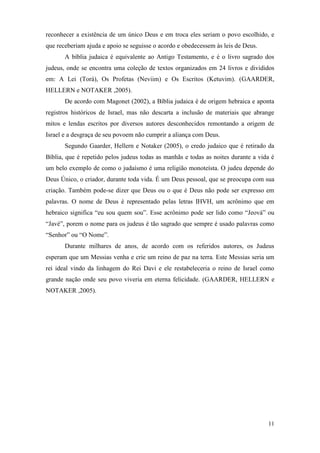 11
reconhecer a existência de um único Deus e em troca eles seriam o povo escolhido, e
que receberiam ajuda e apoio se seguisse o acordo e obedecessem às leis de Deus.
A bíblia judaica é equivalente ao Antigo Testamento, e é o livro sagrado dos
judeus, onde se encontra uma coleção de textos organizados em 24 livros e divididos
em: A Lei (Torá), Os Profetas (Neviim) e Os Escritos (Ketuvim). (GAARDER,
HELLERN e NOTAKER ,2005).
De acordo com Magonet (2002), a Bíblia judaica é de origem hebraica e aponta
registros históricos de Israel, mas não descarta a inclusão de materiais que abrange
mitos e lendas escritos por diversos autores desconhecidos remontando a origem de
Israel e a desgraça de seu povoem não cumprir a aliança com Deus.
Segundo Gaarder, Hellern e Notaker (2005), o credo judaico que é retirado da
Bíblia, que é repetido pelos judeus todas as manhãs e todas as noites durante a vida é
um belo exemplo de como o judaísmo é uma religião monoteísta. O judeu depende do
Deus Único, o criador, durante toda vida. É um Deus pessoal, que se preocupa com sua
criação. Também pode-se dizer que Deus ou o que é Deus não pode ser expresso em
palavras. O nome de Deus é representado pelas letras IHVH, um acrônimo que em
hebraico significa “eu sou quem sou”. Esse acrônimo pode ser lido como “Jeová” ou
“Javé”, porem o nome para os judeus é tão sagrado que sempre é usado palavras como
“Senhor” ou “O Nome”.
Durante milhares de anos, de acordo com os referidos autores, os Judeus
esperam que um Messias venha e crie um reino de paz na terra. Este Messias seria um
rei ideal vindo da linhagem do Rei Davi e ele restabeleceria o reino de Israel como
grande nação onde seu povo viveria em eterna felicidade. (GAARDER, HELLERN e
NOTAKER ,2005).
 