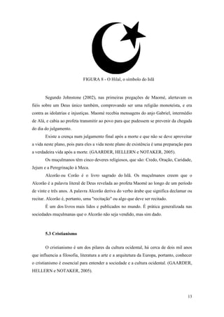 13
FIGURA 8 - O Hilal, o símbolo do Islã
Segundo Johnstone (2002), nas primeiras pregações de Maomé, alertavam os
fiéis sobre um Deus único também, comprovando ser uma religião monoteísta, e era
contra as idolatrias e injustiças. Maomé recebia mensagens do anjo Gabriel, intermédio
de Alá, e cabia ao profeta transmitir ao povo para que pudessem se prevenir da chegada
do dia do julgamento.
Existe a crença num julgamento final após a morte e que não se deve aproveitar
a vida neste plano, pois para eles a vida neste plano de existência é uma preparação para
a verdadeira vida após a morte. (GAARDER, HELLERN e NOTAKER, 2005).
Os muçulmanos têm cinco deveres religiosos, que são: Credo, Oração, Caridade,
Jejum e a Peregrinação à Meca.
Alcorão ou Corão é o livro sagrado do Islã. Os muçulmanos creem que o
Alcorão é a palavra literal de Deus revelada ao profeta Maomé ao longo de um período
de vinte e três anos. A palavra Alcorão deriva do verbo árabe que significa declamar ou
recitar. Alcorão é, portanto, uma "recitação" ou algo que deve ser recitado.
É um dos livros mais lidos e publicados no mundo. É prática generalizada nas
sociedades muçulmanas que o Alcorão não seja vendido, mas sim dado.
5.3 Cristianismo
O cristianismo é um dos pilares da cultura ocidental, há cerca de dois mil anos
que influencia a filosofia, literatura a arte e a arquitetura da Europa, portanto, conhecer
o cristianismo é essencial para entender a sociedade e a cultura ocidental. (GAARDER,
HELLERN e NOTAKER, 2005).
 