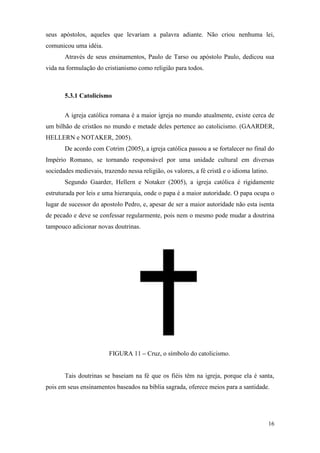 16
seus apóstolos, aqueles que levariam a palavra adiante. Não criou nenhuma lei,
comunicou uma idéia.
Através de seus ensinamentos, Paulo de Tarso ou apóstolo Paulo, dedicou sua
vida na formulação do cristianismo como religião para todos.
5.3.1 Catolicismo
A igreja católica romana é a maior igreja no mundo atualmente, existe cerca de
um bilhão de cristãos no mundo e metade deles pertence ao catolicismo. (GAARDER,
HELLERN e NOTAKER, 2005).
De acordo com Cotrim (2005), a igreja católica passou a se fortalecer no final do
Império Romano, se tornando responsável por uma unidade cultural em diversas
sociedades medievais, trazendo nessa religião, os valores, a fé cristã e o idioma latino.
Segundo Gaarder, Hellern e Notaker (2005), a igreja católica é rigidamente
estruturada por leis e uma hierarquia, onde o papa é a maior autoridade. O papa ocupa o
lugar de sucessor do apostolo Pedro, e, apesar de ser a maior autoridade não esta isenta
de pecado e deve se confessar regularmente, pois nem o mesmo pode mudar a doutrina
tampouco adicionar novas doutrinas.
FIGURA 11 – Cruz, o símbolo do catolicismo.
Tais doutrinas se baseiam na fé que os fiéis têm na igreja, porque ela é santa,
pois em seus ensinamentos baseados na bíblia sagrada, oferece meios para a santidade.
 
