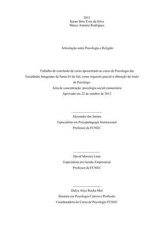 2012
Kaian Bitie Eves da Silva
Marco Antonio Rodrigues
Articulação entre Psicologia e Religião
Trabalho de conclusão de curso apresentado ao curso de Psicologia das
Faculdades Integradas de Santa Fé do Sul, como requisito parcial à obtenção do título
de Psicólogo.
Área de concentração: psicologia social/comunitária
Aprovado em 22 de outubro de 2012
__________________
Alexandre dos Santos
Especialista em Psicopedagogia Institucional
Professor da FUNEC
________________
David Moreira Lima
Especialista em Gestão Empresarial
Professor da FUNEC
_________________
Dalva Alice Rocha Mol
Doutora em Psicologia Ciência e Profissão
Coordenadora do Curso de Psicologia FUNEC
 
