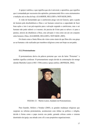 17
A igreja é católica, o que significa que ela é universal, e apostólica, que significa
que é comandada por sucessores dos apóstolos, permanecendo fiéis a seus ensinamentos
e tradições até os dias de hoje. (GAARDER, HELLERN e NOTAKER,2005).
A visão de humanidade que o catolicismo prega vem do Genesis, após a queda
do homem pela desobediência a Deus o ser humano conservou a capacidade de fazer
boas ações e isto é um pré-requisito para a salvação segundo o catolicismo, mas o ser
humano não pode redimir a si mesmo, ele precisa de Cristo para se salvar e ir para o
paraíso, através da obediência a Deus, esta salvação é vista como um ato em conjunto
entre homem e Deus. (GAARDER, HELLERN e NOTAKER ,2005).
Os rituais como a Santa Missa são vistos como sinais de que Deus dá a sua graça
ao ser humano e são realizados por membros religiosos como um bispo ou um padre.
5.3.2 Protestantismo
O protestantismo deriva da palavra protestar que vem do latim “Protestari” e
também significa confessar. O protestantismo surgiu devido às contestações do monge
alemão Martinho Lutero (1483–1546) contra a igreja católica. (BOWKER, 2002).
FIGURA 12 – Martin Lutero, fundador do Protestantismo.
Para Gaarder, Hellern e Notaker (2005), as grandes mudanças religiosas que
surgiram na reforma protestantista, aconteceram com ênfase na política e religião,
devido à forma como o papa exercia seu poder, gerando críticas contra o sistema
doutrinário da igreja, sua atitude com a fé e seus propósitos organizacionais.
 