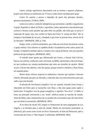 18
Lutero, teólogo agostiniano, descontente com as normas e aspectos religiosos,
propôs uma reforma ao catolicismo em 72 teses e todas foram rejeitadas pela igreja.
Lutero foi expulso e passou a depender do apoio dos príncipes alemães,
genuínos protestantes. (VEIGA, 2009).
Lutero era contra a venda de indulgências que prometiam o perdão e pagamentos
à igreja. Seguindo os ideais de Paulo e Agostinho, Lutero apresentava uma doutrina que
aceitava o homem como pecador que para obter seu perdão, não tinha que se curvar à
imposição da igreja, mas, sim, confiar na figura de Cristo:“A ‘justiça de Deus’ não se
compara à hostilidade de um juiz; a bondade é que torna as pessoas boas, através da fé
no Salvador.” (BOWKER, 2002, p. 354).
Surgia, assim, a reforma protestante, que vinha em uma forma de protesto contra
a igreja católica. Essa reforma se espalhou desde a Escandinávia entre outros países da
Europa. A Inglaterra também aderiu e rompeu com a igreja de Roma, mais por questões
políticas do que teológicas. (BOWKER, 2002).
O referido autor aponta que influenciado por Lutero, o francês João Calvino,
baseou sua reforma, conhecida como calvinista, na Bíblia, destituindo a ideia de bispos,
no que resultaria nos sistema presbiteriano que seria um conselho de anciões. Muito
severo, Calvino não admitia a arte das igrejas, porque remetia à idolatria e Deus ficaria
em segundo plano.
Dentro dessa reforma surgiram os anabatistas e batistas que rejeitam o batismo
infantil, afirmando que para ser batizado, o indivíduo deve ter total consciência para que
saiba o que está fazendo.
O advento do movimento evangélico veio em seguida, trazendo como crença o
intermédio de Cristo para se reconciliar com Deus, e não uma igreja como supõe o
catolicismo. Evangélico vem do grego euangélion, e significa “boa nova”. A bíblia se
torna seu principal instrumento e sua “arma” infalível contra as mazelas do mundo.
Além da bíblia, outra característica são os sermões dos missionários que são mais fortes
que um ritual ou sacramento. (BOWKER, 2002).
Já no início do século XX, surgem os Pentecostais de uma congregação de Los
Angeles e se difundiu para o resto do mundo. Dentro do movimento protestante, se
diferencia, pois assim como ocorre no Novo Testamento, na festa de Pentecoste, após a
ressurreição de Cristo, o “falar línguas” é enfatizado. (BOWKER, 2002).
 
