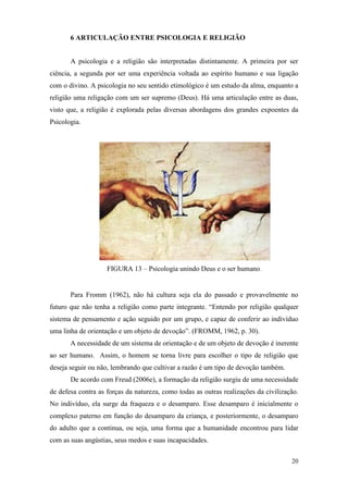 20
6 ARTICULAÇÃO ENTRE PSICOLOGIA E RELIGIÃO
A psicologia e a religião são interpretadas distintamente. A primeira por ser
ciência, a segunda por ser uma experiência voltada ao espírito humano e sua ligação
com o divino. A psicologia no seu sentido etimológico é um estudo da alma, enquanto a
religião uma religação com um ser supremo (Deus). Há uma articulação entre as duas,
visto que, a religião é explorada pelas diversas abordagens dos grandes expoentes da
Psicologia.
FIGURA 13 – Psicologia unindo Deus e o ser humano.
Para Fromm (1962), não há cultura seja ela do passado e provavelmente no
futuro que não tenha a religião como parte integrante. “Entendo por religião qualquer
sistema de pensamento e ação seguido por um grupo, e capaz de conferir ao indivíduo
uma linha de orientação e um objeto de devoção”. (FROMM, 1962, p. 30).
A necessidade de um sistema de orientação e de um objeto de devoção é inerente
ao ser humano. Assim, o homem se torna livre para escolher o tipo de religião que
deseja seguir ou não, lembrando que cultivar a razão é um tipo de devoção também.
De acordo com Freud (2006e), a formação da religião surgiu de uma necessidade
de defesa contra as forças da natureza, como todas as outras realizações da civilização.
No indivíduo, ela surge da fraqueza e o desamparo. Esse desamparo é inicialmente o
complexo paterno em função do desamparo da criança, e posteriormente, o desamparo
do adulto que a continua, ou seja, uma forma que a humanidade encontrou para lidar
com as suas angústias, seus medos e suas incapacidades.
 