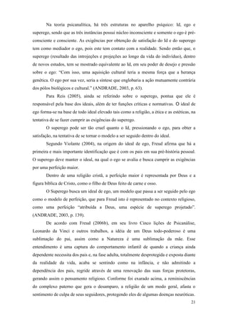 21
Na teoria psicanalítica, há três estruturas no aparelho psíquico: Id, ego e
superego, sendo que as três instâncias possui núcleo inconsciente e somente o ego é pré-
consciente e consciente. As exigências por obtenção de satisfação do Id e do superego
tem como mediador o ego, pois este tem contato com a realidade. Sendo então que, o
superego (resultado das introjeções e projeções ao longo da vida do indivíduo), dentro
de novos estudos, tem se mostrado equivalente ao Id, em seu poder de desejo e pressão
sobre o ego: “Com isso, uma aquisição cultural teria a mesma força que a herança
genética. O ego por sua vez, seria a síntese que englobaria a ação mutuamente contrária
dos pólos biológicos e cultural.” (ANDRADE, 2003, p. 63).
Para Reis (2005), ainda se referindo sobre o superego, pontua que ele é
responsável pela base dos ideais, além de ter funções críticas e normativas. O ideal de
ego forma-se na base de todo ideal elevado tais como a religião, a ética e as estéticas, na
tentativa de se fazer cumprir as exigências do superego.
O superego pode ser tão cruel quanto o Id, pressionando o ego, para obter a
satisfação, na tentativa de se tornar o modelo a ser seguido dentro do ideal.
Segundo Violante (2004), na origem do ideal de ego, Freud afirma que há a
primeira e mais importante identificação que é com os pais em sua pré-história pessoal.
O superego deve manter o ideal, na qual o ego se avalia e busca cumprir as exigências
por uma perfeição maior.
Dentro de uma religião cristã, a perfeição maior é representada por Deus e a
figura bíblica de Cristo, como o filho de Deus feito de carne e osso.
O Superego busca um ideal de ego, um modelo que passa a ser seguido pelo ego
como o modelo de perfeição, que para Freud isto é representado no contexto religioso,
como uma perfeição “atribuída a Deus, uma espécie de superego projetado”.
(ANDRADE, 2003, p. 139).
De acordo com Freud (2006b), em seu livro Cinco lições de Psicanálise,
Leonardo da Vinci e outros trabalhos, a idéia de um Deus todo-poderoso é uma
sublimação do pai, assim como a Natureza é uma sublimação da mãe. Esse
entendimento é uma captura do comportamento infantil de quando a criança ainda
dependente necessita dos pais e, na fase adulta, totalmente desprotegida e exposta diante
da realidade da vida, acaba se sentindo como na infância, e não admitindo a
dependência dos pais, regride através de uma renovação das suas forças protetoras,
gerando assim o pensamento religioso. Conforme foi exarado acima, a reminiscências
do complexo paterno que gera o desamparo, a religião de um modo geral, afasta o
sentimento de culpa de seus seguidores, protegendo eles de algumas doenças neuróticas.
 
