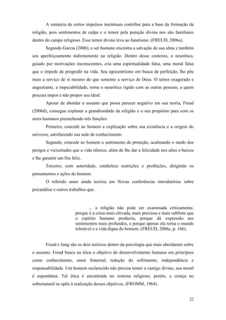22
A renúncia de certos impulsos instintuais contribui para a base da formação da
religião, pois sentimentos de culpa e o temor pela punição divina nos são familiares
dentro do campo religioso. Esse temor divino leva ao fanatismo. (FREUD, 2006a).
Segundo Garcia (2006), o ser humano encontra a salvação de sua alma e também
seu aperfeiçoamento indiretamente na religião. Dentro desse contexto, o neurótico,
guiado por motivações inconscientes, cria uma espiritualidade falsa, uma moral falsa
que o impede de progredir na vida. Seu egocentrismo em busca de perfeição, lhe põe
mais a serviço de si mesmo do que somente a serviço de Deus. O temor exagerado e
angustiante, a impecabilidade, torna o neurótico rígido com as outras pessoas, a quem
procura impor e não propor seu ideal.
Apesar de abordar o assunto que possa parecer negativo em sua teoria, Freud
(2006d), consegue explanar a grandiosidade da religião e o seu propósito para com os
seres humanos preenchendo três funções:
Primeiro, concede ao homem a explicação sobre sua existência e a origem do
universo, satisfazendo sua sede de conhecimento.
Segundo, concede ao homem o sentimento de proteção, acalmando o medo dos
perigos e vicissitudes que a vida oferece, além de lhe dar a felicidade nos altos e baixos
e lhe garantir um fim feliz.
Terceiro, com autoridade, estabelece restrições e proibições, dirigindo os
pensamentos e ações do homem.
O referido autor ainda teoriza em Novas conferências introdutórias sobre
psicanálise e outros trabalhos que:
... a religião não pode ser examinada criticamente,
porque é a coisa mais elevada, mais preciosa e mais sublime que
o espírito humano produziu, porque dá expressão aos
sentimentos mais profundos, e porque apenas ela torna o mundo
tolerável e a vida digna do homem. (FREUD, 2006c, p. 166).
Freud e Jung são os dois teóricos dentro da psicologia que mais abordaram sobre
o assunto. Freud busca na ética o objetivo do desenvolvimento humano em princípios
como conhecimento, amor fraternal, redução do sofrimento, independência e
responsabilidade. Um homem esclarecido não precisa temer o castigo divino, sua moral
é espontânea. Tal ética é encontrada no sistema religioso, porém, a crença no
sobrenatural se opõe à realização desses objetivos. (FROMM, 1964).
 