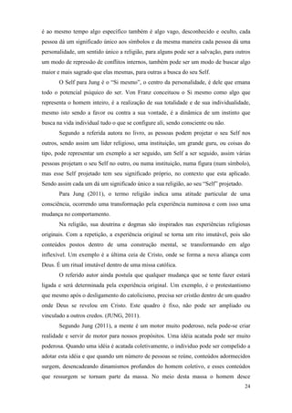 24
é ao mesmo tempo algo específico também é algo vago, desconhecido e oculto, cada
pessoa dá um significado único aos símbolos e da mesma maneira cada pessoa dá uma
personalidade, um sentido único a religião, para alguns pode ser a salvação, para outros
um modo de repressão de conflitos internos, também pode ser um modo de buscar algo
maior e mais sagrado que elas mesmas, para outras a busca do seu Self.
O Self para Jung é o “Si mesmo”, o centro da personalidade, é dele que emana
todo o potencial psíquico do ser. Von Franz conceituou o Si mesmo como algo que
representa o homem inteiro, é a realização de sua totalidade e de sua individualidade,
mesmo isto sendo a favor ou contra a sua vontade, é a dinâmica de um instinto que
busca na vida individual tudo o que se configure ali, sendo consciente ou não.
Segundo a referida autora no livro, as pessoas podem projetar o seu Self nos
outros, sendo assim um líder religioso, uma instituição, um grande guru, ou coisas do
tipo, pode representar um exemplo a ser seguido, um Self a ser seguido, assim várias
pessoas projetam o seu Self no outro, ou numa instituição, numa figura (num símbolo),
mas esse Self projetado tem seu significado próprio, no contexto que esta aplicado.
Sendo assim cada um dá um significado único a sua religião, ao seu “Self” projetado.
Para Jung (2011), o termo religião indica uma atitude particular de uma
consciência, ocorrendo uma transformação pela experiência numinosa e com isso uma
mudança no comportamento.
Na religião, sua doutrina e dogmas são inspirados nas experiências religiosas
originais. Com a repetição, a experiência original se torna um rito imutável, pois são
conteúdos postos dentro de uma construção mental, se transformando em algo
inflexível. Um exemplo é a última ceia de Cristo, onde se forma a nova aliança com
Deus. É um ritual imutável dentro de uma missa católica.
O referido autor ainda postula que qualquer mudança que se tente fazer estará
ligada e será determinada pela experiência original. Um exemplo, é o protestantismo
que mesmo após o desligamento do catolicismo, precisa ser cristão dentro de um quadro
onde Deus se revelou em Cristo. Este quadro é fixo, não pode ser ampliado ou
vinculado a outros credos. (JUNG, 2011).
Segundo Jung (2011), a mente é um motor muito poderoso, nela pode-se criar
realidade e servir de motor para nossos propósitos. Uma idéia acatada pode ser muito
poderosa. Quando uma idéia é acatada coletivamente, o individuo pode ser compelido a
adotar esta idéia e que quando um número de pessoas se reúne, conteúdos adormecidos
surgem, desencadeando dinamismos profundos do homem coletivo, e esses conteúdos
que ressurgem se tornam parte da massa. No meio desta massa o homem desce
 