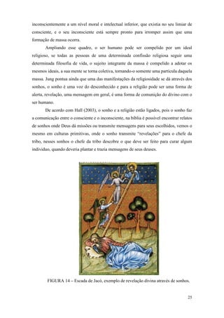 25
inconscientemente a um nível moral e intelectual inferior, que existia no seu limiar de
consciente, e o seu inconsciente está sempre pronto para irromper assim que uma
formação de massa ocorra.
Ampliando esse quadro, o ser humano pode ser compelido por um ideal
religioso, se todas as pessoas de uma determinada confissão religiosa seguir uma
determinada filosofia de vida, o sujeito integrante da massa é compelido a adotar os
mesmos ideais, a sua mente se torna coletiva, tornando-o somente uma partícula daquela
massa. Jung pontua ainda que uma das manifestações da religiosidade se dá através dos
sonhos, o sonho é uma voz do desconhecido e para a religião pode ser uma forma de
alerta, revelação, uma mensagem em geral, é uma forma de comunição do divino com o
ser humano.
De acordo com Hall (2003), o sonho e a religião estão ligados, pois o sonho faz
a comunicação entre o consciente e o inconsciente, na bíblia é possível encontrar relatos
de sonhos onde Deus dá missões ou transmite mensagens para seus escolhidos, vemos o
mesmo em culturas primitivas, onde o sonho transmite “revelações” para o chefe da
tribo, nesses sonhos o chefe da tribo descobre o que deve ser feito para curar algum
individuo, quando deveria plantar e trazia mensagens de seus deuses.
FIGURA 14 – Escada de Jacó, exemplo de revelação divina através de sonhos.
 