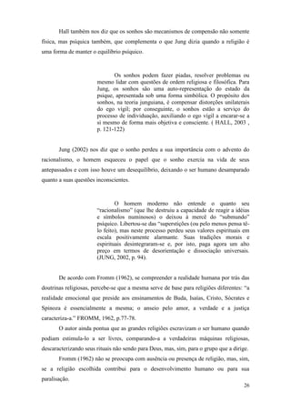 26
Hall também nos diz que os sonhos são mecanismos de compensão não somente
física, mas psíquica também, que complementa o que Jung dizia quando a religião é
uma forma de manter o equilíbrio psíquico.
Os sonhos podem fazer piadas, resolver problemas ou
mesmo lidar com questões de ordem religiosa e filosófica. Para
Jung, os sonhos são uma auto-representação do estado da
psique, apresentada sob uma forma simbólica. O propósito dos
sonhos, na teoria junguiana, é compensar distorções unilaterais
do ego vígil; por conseguinte, o sonhos estão a serviço do
processo de individuação, auxiliando o ego vígil a encarar-se a
si mesmo de forma mais objetiva e consciente. ( HALL, 2003 ,
p. 121-122)
Jung (2002) nos diz que o sonho perdeu a sua importância com o advento do
racionalismo, o homem esqueceu o papel que o sonho exercia na vida de seus
antepassados e com isso houve um desequilíbrio, deixando o ser humano desamparado
quanto a suas questões inconscientes.
O homem moderno não entende o quanto seu
“racionalismo” (que lhe destruiu a capacidade de reagir a idéias
e símbolos numinosos) o deixou à mercê do “submundo”
psíquico. Libertou-se das “superstições (ou pelo menos pensa tê-
lo feito), mas neste processo perdeu seus valores espirituais em
escala positivamente alarmante. Suas tradições morais e
espirituais desintegraram-se e, por isto, paga agora um alto
preço em termos de desorientação e dissociação universais.
(JUNG, 2002, p. 94).
De acordo com Fromm (1962), se compreender a realidade humana por trás das
doutrinas religiosas, percebe-se que a mesma serve de base para religiões diferentes: “a
realidade emocional que preside aos ensinamentos de Buda, Isaías, Cristo, Sócrates e
Spinoza é essencialmente a mesma; o anseio pelo amor, a verdade e a justiça
caracteriza-a.” FROMM, 1962, p.77-78.
O autor ainda pontua que as grandes religiões escravizam o ser humano quando
podiam estimula-lo a ser livres, comparando-a a verdadeiras máquinas religiosas,
descaracterizando seus rituais não sendo para Deus, mas, sim, para o grupo que a dirige.
Fromm (1962) não se preocupa com ausência ou presença de religião, mas, sim,
se a religião escolhida contribui para o desenvolvimento humano ou para sua
paralisação.
 