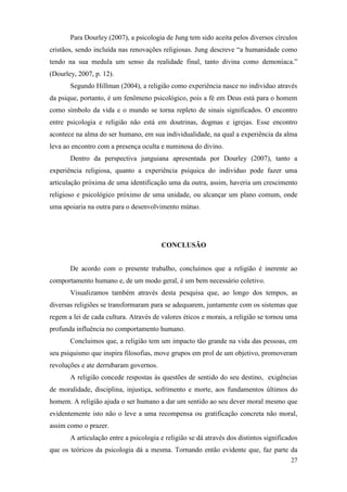 27
Para Dourley (2007), a psicologia de Jung tem sido aceita pelos diversos círculos
cristãos, sendo incluída nas renovações religiosas. Jung descreve “a humanidade como
tendo na sua medula um senso da realidade final, tanto divina como demoníaca.”
(Dourley, 2007, p. 12).
Segundo Hillman (2004), a religião como experiência nasce no individuo através
da psique, portanto, é um fenômeno psicológico, pois a fé em Deus está para o homem
como símbolo da vida e o mundo se torna repleto de sinais significados. O encontro
entre psicologia e religião não está em doutrinas, dogmas e igrejas. Esse encontro
acontece na alma do ser humano, em sua individualidade, na qual a experiência da alma
leva ao encontro com a presença oculta e numinosa do divino.
Dentro da perspectiva junguiana apresentada por Dourley (2007), tanto a
experiência religiosa, quanto a experiência psíquica do individuo pode fazer uma
articulação próxima de uma identificação uma da outra, assim, haveria um crescimento
religioso e psicológico próximo de uma unidade, ou alcançar um plano comum, onde
uma apoiaria na outra para o desenvolvimento mútuo.
CONCLUSÃO
De acordo com o presente trabalho, concluímos que a religião é inerente ao
comportamento humano e, de um modo geral, é um bem necessário coletivo.
Visualizamos também através desta pesquisa que, ao longo dos tempos, as
diversas religiões se transformaram para se adequarem, juntamente com os sistemas que
regem a lei de cada cultura. Através de valores éticos e morais, a religião se tornou uma
profunda influência no comportamento humano.
Concluimos que, a religião tem um impacto tão grande na vida das pessoas, em
seu psiquismo que inspira filosofias, move grupos em prol de um objetivo, promoveram
revoluções e ate derrubaram governos.
A religião concede respostas às questões de sentido do seu destino, exigências
de moralidade, disciplina, injustiça, sofrimento e morte, aos fundamentos últimos do
homem. A religião ajuda o ser humano a dar um sentido ao seu dever moral mesmo que
evidentemente isto não o leve a uma recompensa ou gratificação concreta não moral,
assim como o prazer.
A articulação entre a psicologia e religião se dá através dos distintos significados
que os teóricos da psicologia dá a mesma. Tornando então evidente que, faz parte da
 