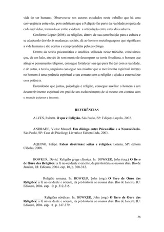 28
vida do ser humano. Observou-se nos autores estudados neste trabalho que há uma
convergência entre eles, pois enfatizam que a Religião faz parte da realidade psíquica de
cada indivíduo, tornando-se então evidente a articulação entre estes dois saberes.
Conforme Lopez (2008), as religiões, dentro de sua contribuição para a cultura e
se adaptando devido às mudanças sociais, dá ao homem metalinguagens que significam
a vida humana e são aceitas e compreendidas pelo psicólogo.
Dentro da teoria psicanalítica e analítica utilizada nesse trabalho, concluímos
que, de um lado, através do sentimento de desamparo na teoria freudiana, o homem que
atinge o pensamento religioso, consegue fortalecer seu ego para lhe dar com a realidade,
e de outro, a teoria junguiana consegue nos mostrar que o movimento espiritual interno
no homem é uma potência espiritual e seu contato com a religião o ajuda a externalizar
essa potência.
Entendendo que juntas, psicologia e religião, consegue auxiliar o homem a um
desenvolvimento espiritual em prol de um esclarecimento de si mesmo em contato com
o mundo externo e interno.
REFERÊNCIAS
ALVES, Rubem. O que é Religião. São Paulo, SP: Edições Loyola, 2002.
ANDRADE, Victor Manoel. Um diálogo entre Psicanálise e a Neurociência.
São Paulo, SP: Casa do Psicólogo Livraria e Editora Ltda, 2003.
AQUINO, Felipe. Falsas doutrinas: seitas e religiões. Lorena, SP: editora
Cléofas, 2008.
BOWKER, David. Religião grega clássica. In: BOWKER, John (org.) O livro
de Ouro das Religiões: a fé no ocidente e oriente, da pré-história ao nossos dias. Rio de
Janeiro, RJ: Ediouro, 2004. cap. 10, p. 308-312.
______Religião romana. In: BOWKER, John (org.) O livro de Ouro das
Religiões: a fé no ocidente e oriente, da pré-história ao nossos dias. Rio de Janeiro, RJ:
Ediouro, 2004. cap. 10, p. 312-315.
______ Religiões nórdicas. In: BOWKER, John (org.) O livro de Ouro das
Religiões: a fé no ocidente e oriente, da pré-história ao nossos dias. Rio de Janeiro, RJ:
Ediouro, 2004. cap. 11, p. 347-379.
 
