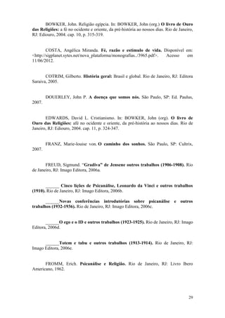 29
BOWKER, John. Religião egípcia. In: BOWKER, John (org.) O livro de Ouro
das Religiões: a fé no ocidente e oriente, da pré-história ao nossos dias. Rio de Janeiro,
RJ: Ediouro, 2004. cap. 10, p. 315-319.
COSTA, Angélica Miranda. Fé, razão e estímulo de vida. Disponível em:
<http://sigplanet.sytes.net/nova_plataforma/monografias../3965.pdf>. Acesso em
11/06/2012.
COTRIM, Gilberto. História geral: Brasil e global. Rio de Janeiro, RJ: Editora
Saraiva, 2005.
DOUERLEY, John P. A doença que somos nós. São Paulo, SP: Ed. Paulus,
2007.
EDWARDS, David L. Cristianismo. In: BOWKER, John (org). O livro de
Ouro das Religiões: afé no ocidente e oriente, da pré-história ao nossos dias. Rio de
Janeiro, RJ: Ediouro, 2004. cap. 11, p. 324-347.
FRANZ, Marie-louise von. O caminho dos sonhos. São Paulo, SP: Cultrix,
2007.
FREUD, Sigmund. “Gradiva” de Jensene outros trabalhos (1906-1908). Rio
de Janeiro, RJ: Imago Editora, 2006a.
______ Cinco lições de Psicanálise, Leonardo da Vinci e outros trabalhos
(1910). Rio de Janeiro, RJ: Imago Editora, 2006b.
______Novas conferências introdutórias sobre psicanálise e outros
trabalhos (1932-1936). Rio de Janeiro, RJ: Imago Editora, 2006c.
______O ego e o ID e outros trabalhos (1923-1925). Rio de Janeiro, RJ: Imago
Editora, 2006d.
______Totem e tabu e outros trabalhos (1913-1914). Rio de Janeiro, RJ:
Imago Editora, 2006e.
FROMM, Erich. Psicanálise e Religião. Rio de Janeiro, RJ: Livro Ibero
Americano, 1962.
 