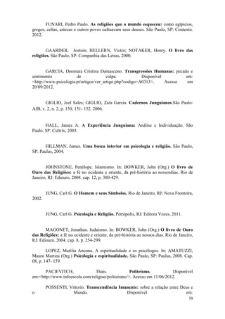 30
FUNARI, Pedro Paulo. As religiões que o mundo esqueceu: como egípicios,
gregos, celtas, astecas e outros povos cultuavam seus deuses. São Paulo, SP: Contexto.
2012.
GAARDER, Jostein; HELLERN, Victor; NOTAKER, Henry. O livro das
religiões. São Paulo, SP: Companhia das Letras, 2000.
GARCIA, Deomara Cristina Damasceno. Transgressões Humanas: pecado e
sentimento de culpa. Disponível em:
<http://www.psicologia.pt/artigos/ver_artigo.php?codigo=A0313>. Acesso em
20/09/2012.
GIGLIO, Joel Sales; GIGLIO, Zula Garcia. Cadernos Junguianos.São Paulo:
AJB, v. 2, n. 2, p. 150, 151- 152. 2006.
HALL, James A. A Experiência Junguiana: Análise e Individuação. São
Paulo, SP: Cultrix, 2003.
HILLMAN, James. Uma busca interior em psicologia e religião. São Paulo,
SP: Paulus, 2004.
JOHNSTONE, Penélope. Islamismo. In: BOWKER, John (Org.) O livro de
Ouro das Religiões: a fé no ocidente e oriente, da pré-história ao nossosdias. Rio de
Janeiro, RJ: Ediouro, 2004. cap. 12, p. 380-429.
JUNG, Carl G. O Homem e seus Símbolos. Rio de Janeiro, RJ: Nova Fronteira,
2002.
JUNG, Carl G. Psicologia e Religião. Petrópolis, RJ: Editora Vozes, 2011.
MAGONET, Jonathan. Judaísmo. In: BOWKER, John (Org.) O livro de Ouro
das Religiões: a fé no ocidente e oriente, da pré-história ao nossos dias. Rio de Janeiro,
RJ: Ediouro, 2004. cap. 8, p. 254-299.
LOPEZ, Marília Ancona. A espiritualidade e os psicólogos. In: AMATUZZI,
Mauro Martins (Org.) Psicologia e espiritualidade. São Paulo, SP: Paulus, 2008. Cap.
08, p. 147- 159.
PACIEVITCH, Thais. Politeísmo. Disponível
em:<http://www.infoescola.com/religiao/politeismo/>. Acesso em 11/06/2012.
POSSENTI, Vittorio. Transcendência Imanente: sobre a relação entre Deus e
o Mundo. Disponível em:
 