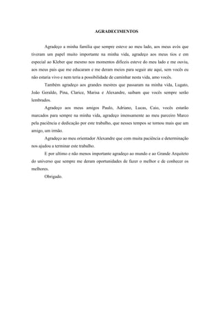 AGRADECIMENTOS
Agradeço a minha família que sempre esteve ao meu lado, aos meus avós que
tiveram um papel muito importante na minha vida, agradeço aos meus tios e em
especial ao Kleber que mesmo nos momentos difíceis esteve do meu lado e me ouviu,
aos meus pais que me educaram e me deram meios para seguir ate aqui, sem vocês eu
não estaria vivo e nem teria a possibilidade de caminhar nesta vida, amo vocês.
Também agradeço aos grandes mestres que passaram na minha vida, Lugato,
João Geraldo, Pina, Clarice, Marisa e Alexandre, saibam que vocês sempre serão
lembrados.
Agradeço aos meus amigos Paulo, Adriano, Lucas, Caio, vocês estarão
marcados para sempre na minha vida, agradeço imensamente ao meu parceiro Marco
pela paciência e dedicação por este trabalho, que nesses tempos se tornou mais que um
amigo, um irmão.
Agradeço ao meu orientador Alexandre que com muita paciência e determinação
nos ajudou a terminar este trabalho.
E por ultimo e não menos importante agradeço ao mundo e ao Grande Arquiteto
do universo que sempre me deram oportunidades de fazer o melhor e de conhecer os
melhores.
Obrigado.
 