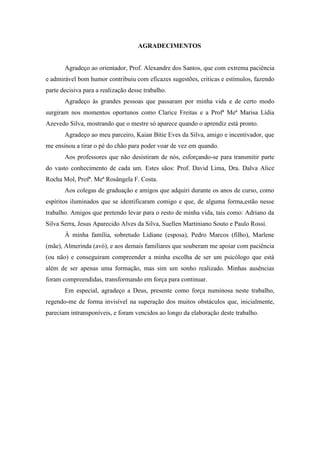 AGRADECIMENTOS
Agradeço ao orientador, Prof. Alexandre dos Santos, que com extrema paciência
e admirável bom humor contribuiu com eficazes sugestões, criticas e estímulos, fazendo
parte decisiva para a realização desse trabalho.
Agradeço às grandes pessoas que passaram por minha vida e de certo modo
surgiram nos momentos oportunos como Clarice Freitas e a Profª Meª Marisa Lídia
Azevedo Silva, mostrando que o mestre só aparece quando o aprendiz está pronto.
Agradeço ao meu parceiro, Kaian Bitie Eves da Silva, amigo e incentivador, que
me ensinou a tirar o pé do chão para poder voar de vez em quando.
Aos professores que não desistiram de nós, esforçando-se para transmitir parte
do vasto conhecimento de cada um. Estes sãos: Prof. David Lima, Dra. Dalva Alice
Rocha Mol, Profª. Meª Rosângela F. Costa.
Aos colegas de graduação e amigos que adquiri durante os anos de curso, como
espíritos iluminados que se identificaram comigo e que, de alguma forma,estão nesse
trabalho. Amigos que pretendo levar para o resto de minha vida, tais como: Adriano da
Silva Serra, Jesus Aparecido Alves da Silva, Suellen Martiniano Souto e Paulo Rossi.
À minha família, sobretudo Lidiane (esposa), Pedro Marcos (filho), Marlene
(mãe), Almerinda (avó), e aos demais familiares que souberam me apoiar com paciência
(ou não) e conseguiram compreender a minha escolha de ser um psicólogo que está
além de ser apenas uma formação, mas sim um sonho realizado. Minhas ausências
foram compreendidas, transformando em força para continuar.
Em especial, agradeço a Deus, presente como força numinosa neste trabalho,
regendo-me de forma invisível na superação dos muitos obstáculos que, inicialmente,
pareciam intransponíveis, e foram vencidos ao longo da elaboração deste trabalho.
 