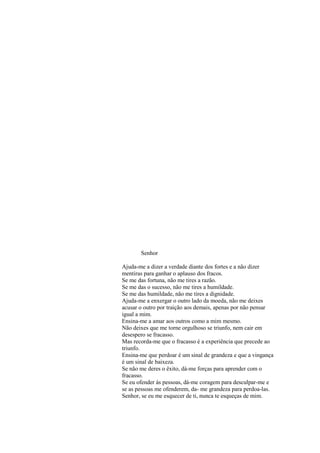 Senhor
Ajuda-me a dizer a verdade diante dos fortes e a não dizer
mentiras para ganhar o aplauso dos fracos.
Se me das fortuna, não me tires a razão.
Se me das o sucesso, não me tires a humildade.
Se me das humildade, não me tires a dignidade.
Ajuda-me a enxergar o outro lado da moeda, não me deixes
acusar o outro por traição aos demais, apenas por não pensar
igual a mim.
Ensina-me a amar aos outros como a mim mesmo.
Não deixes que me torne orgulhoso se triunfo, nem cair em
desespero se fracasso.
Mas recorda-me que o fracasso é a experiência que precede ao
triunfo.
Ensina-me que perdoar é um sinal de grandeza e que a vingança
é um sinal de baixeza.
Se não me deres o êxito, dá-me forças para aprender com o
fracasso.
Se eu ofender ás pessoas, dá-me coragem para desculpar-me e
se as pessoas me ofenderem, da- me grandeza para perdoa-las.
Senhor, se eu me esquecer de ti, nunca te esqueças de mim.
 