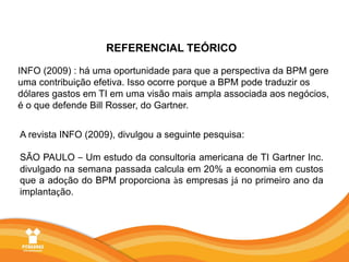 REFERENCIAL TEÓRICOINFO (2009) : há uma oportunidade para que a perspectiva da BPM gere uma contribuição efetiva. Isso ocorre porque a BPM pode traduzir os dólares gastos em TI em uma visão mais ampla associada aos negócios, é o que defende Bill Rosser, do Gartner.A revista INFO (2009), divulgou a seguinte pesquisa:SÃO PAULO – Um estudo da consultoria americana de TI Gartner Inc. divulgado na semana passada calcula em 20% a economia em custos que a adoção do BPM proporciona às empresas já no primeiro ano da implantação.
