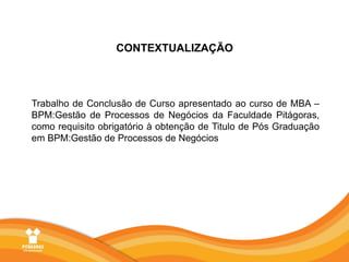 CONTEXTUALIZAÇÃOTrabalho de Conclusão de Curso apresentado ao curso de MBA – BPM:Gestão de Processos de Negócios da Faculdade Pitágoras, como requisito obrigatório à obtenção de Titulo de Pós Graduação em BPM:Gestão de Processos de Negócios 