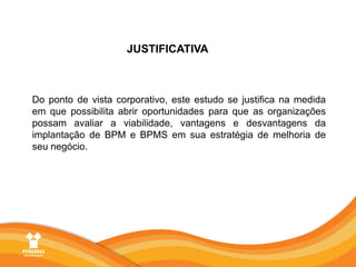 JUSTIFICATIVADo ponto de vista corporativo, este estudo se justifica na medida em que possibilita abrir oportunidades para que as organizações possam avaliar a viabilidade, vantagens e desvantagens da implantação de BPM e BPMS em sua estratégia de melhoria de seu negócio.