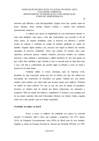 ASSOCIAÇÃO DE DEUCAÇÃO E CULTURA DE GOIÁS- AECG
FACULDADE PADRÃO III
DEPARTAMENTO DE GRADUAÇÃO E PÓS-GRADUAÇÃO
CURSO DE ADMINISTRAÇÃO
10
Goiânia/2014
marcadas pela diferença e pela heterogeneidade. Equipes desse tipo, quando atuam de
forma sinérgica, fazem emergir soluções variadas e criativas para problemas
aparentemente insolúveis.
A empresa que aposta na singularidade de seus interlocutores internos se
torna mais inteligente, mais capaz e mais ágil. Curiosamente, essa ascensão se dá em
vários países, de maneira semelhante, como se houvesse um silencioso e pacífico
levante de senhoras e senhoritas no sentido da inclusão qualificada no mundo do
trabalho. Segundo alguns analistas, esse processo tem origem na falência dos modelos
masculinos de processo civilizatório. Talvez seja verdade. Os homens, tidos como
superiores, promovem guerras, realizam atentados, provocam tumultos nos estádios,
destroem o meio ambiente e experimentam a aflição inconfessa de viver num mundo em
que a fibra ótica substituiu o cipó. Quando já não se necessita tanto de vigor físico para
a caça, vale mais o conhecimento que permite salgar ou defumar a carne, de modo a
preservá-la por mais tempo.
Nenhuma mulher se tornou astronauta, juíza da Suprema Corte,
presidente de uma corporação apenas por não ser homem. Ou seja, não subiram por
necessidade das corporações de diversificar seu quadro. Subiram por seus méritos
medidos pelos padrões que valem tanto para homens quanto para mulheres. Poderiam
ter subido em maior número? Ou seja, já que são mais da metade da população,
deveriam ser também mais da metade dos líderes empresariais, dos deputados e
senadores? Mais da metade dos médicos e engenheiros? A resposta a essa pergunta vem
de um estudo estatístico feito pela Universidade Harvard, nos Estados Unidos, segundo
usuais isso é uma questão a que só o tempo responderá.
O trabalho da mulher no Brasil
Pouco a pouco as mulheres vão ampliando seu espaço na economia
nacional. O fenômeno ainda é lento, mas constante e progressivo. Em 1973, apenas
30,9% da População Economicamente Ativa (PEA) do Brasil eram do sexo feminino.
Segundo os dados da Pesquisa Nacional de Amostra por Domicílio (PNAD), em 1999,
 