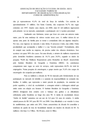 ASSOCIAÇÃO DE DEUCAÇÃO E CULTURA DE GOIÁS- AECG
FACULDADE PADRÃO III
DEPARTAMENTO DE GRADUAÇÃO E PÓS-GRADUAÇÃO
CURSO DE ADMINISTRAÇÃO
11
Goiânia/2014
elas já representavam 41,4% do total da força de trabalho. Um exército de
aproximadamente 33 milhões. Em Santa Catarina, elas ocupavam 36,7% das vagas
existentes em 1997. Quatro anos depois, em 2000, mais 62 mil mulheres ingressaram
pela primeira vez no mercado, aumentando a participação em 1,1 pontos percentual.
Analisando este fenômeno, temos que levar em conta um universo muito
maior, pois há uma mudança de valores sociais nesse caso. A mulher deixou de ser
apenas uma parte da família para se tornar o comandante dela em algumas situações.
Por isso, esse ingresso no mercado é uma vitória. O processo é lento, mas sólido. Outra
peculiaridade que acompanha a mulher é a sua “terceira jornada”. Normalmente, além
de cumprir suas tarefas na empresa, ela precisa cuidar dos afazeres domésticos. Isso
acontece em quase 90% dos casos. Em uma década, o número de mulheres responsáveis
pelos domicílios brasileiros aumentou de 18,1% para 24,9%, segundo os dados da
pesquisa “Perfil das Mulheres Responsáveis pelos Domicílios no Brasil”, desenvolvida
pelo Instituto Brasileiro de Geografia e Estatística (IBGE). As catarinenses
conquistaram mais vagas no setor de serviços, onde representam 46,9% do total de
empregados. Numa pesquisa de amostragem, o grupo mostra que 31,6% dos cargos de
encarregado são ocupados por mulheres.
Para as mulheres a década de 90 foi marcada pelo fortalecimento de sua
participação no mercado de trabalho e o aumento da responsabilidade no comando das
famílias. A mulher, que representa a maior parcela da população, viu aumentar seu
poder aquisitivo, o nível de escolaridade e conseguiu reduzir a defasagem salarial que
ainda existe em relação aos homens. O Instituto Brasileiro de Geografia e Estatística
(IBGE) divulgaram dois estudos com o balanço dos ganhos e as dificuldades
enfrentadas pelas brasileiras ao longo dos anos 90. A média de escolaridade desses
“chefes de família” aumentou em um ano de 4,4 para 5,6 anos de estudos. A média
salarial passou de R$ 365 para R$ 591 em 2000. Uma dificuldade a ser vencida é a taxa
de analfabetismo, que ainda está 20%. Outra característica da década foi consolidar a
tendência de queda da taxa de fecundidade iniciada em meados da década de 60. As
mulheres têm hoje 2 a 3 filhos. Há 40 anos, eram 6,3 filhos.
 