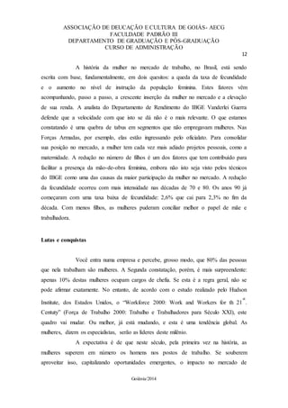 ASSOCIAÇÃO DE DEUCAÇÃO E CULTURA DE GOIÁS- AECG
FACULDADE PADRÃO III
DEPARTAMENTO DE GRADUAÇÃO E PÓS-GRADUAÇÃO
CURSO DE ADMINISTRAÇÃO
12
Goiânia/2014
A história da mulher no mercado de trabalho, no Brasil, está sendo
escrita com base, fundamentalmente, em dois quesitos: a queda da taxa de fecundidade
e o aumento no nível de instrução da população feminina. Estes fatores vêm
acompanhando, passo a passo, a crescente inserção da mulher no mercado e a elevação
de sua renda. A analista do Departamento de Rendimento do IBGE Vanderlei Guerra
defende que a velocidade com que isto se dá não é o mais relevante. O que estamos
constatando é uma quebra de tabus em segmentos que não empregavam mulheres. Nas
Forças Armadas, por exemplo, elas estão ingressando pelo oficialato. Para consolidar
sua posição no mercado, a mulher tem cada vez mais adiado projetos pessoais, como a
maternidade. A redução no número de filhos é um dos fatores que tem contribuído para
facilitar a presença da mão-de-obra feminina, embora não isto seja visto pelos técnicos
do IBGE como uma das causas da maior participação da mulher no mercado. A redução
da fecundidade ocorreu com mais intensidade nas décadas de 70 e 80. Os anos 90 já
começaram com uma taxa baixa de fecundidade: 2,6% que cai para 2,3% no fim da
década. Com menos filhos, as mulheres puderam conciliar melhor o papel de mãe e
trabalhadora.
Lutas e conquistas
Você entra numa empresa e percebe, grosso modo, que 80% das pessoas
que nela trabalham são mulheres. A Segunda constatação, porém, é mais surpreendente:
apenas 10% destas mulheres ocupam cargos de chefia. Se esta é a regra geral, não se
pode afirmar exatamente. No entanto, de acordo com o estudo realizado pelo Hudson
Institute, dos Estados Unidos, o “Workforce 2000: Work and Workers for th 21
st
.
Centuty” (Força de Trabalho 2000: Trabalho e Trabalhadores para Século XXI), este
quadro vai mudar. Ou melhor, já está mudando, e esta é uma tendência global. As
mulheres, dizem os especialistas, serão as líderes deste milênio.
A expectativa é de que neste século, pela primeira vez na história, as
mulheres superem em número os homens nos postos de trabalho. Se souberem
aproveitar isso, capitalizando oportunidades emergentes, o impacto no mercado de
 