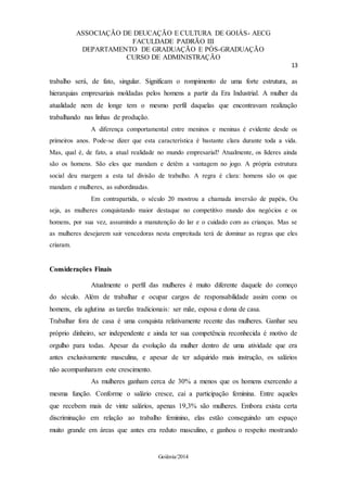 ASSOCIAÇÃO DE DEUCAÇÃO E CULTURA DE GOIÁS- AECG
FACULDADE PADRÃO III
DEPARTAMENTO DE GRADUAÇÃO E PÓS-GRADUAÇÃO
CURSO DE ADMINISTRAÇÃO
13
Goiânia/2014
trabalho será, de fato, singular. Significam o rompimento de uma forte estrutura, as
hierarquias empresariais moldadas pelos homens a partir da Era Industrial. A mulher da
atualidade nem de longe tem o mesmo perfil daquelas que encontravam realização
trabalhando nas linhas de produção.
A diferença comportamental entre meninos e meninas é evidente desde os
primeiros anos. Pode-se dizer que esta característica é bastante clara durante toda a vida.
Mas, qual é, de fato, a atual realidade no mundo empresarial? Atualmente, os líderes ainda
são os homens. São eles que mandam e detêm a vantagem no jogo. A própria estrutura
social deu margem a esta tal divisão de trabalho. A regra é clara: homens são os que
mandam e mulheres, as subordinadas.
Em contrapartida, o século 20 mostrou a chamada inversão de papéis, Ou
seja, as mulheres conquistando maior destaque no competitivo mundo dos negócios e os
homens, por sua vez, assumindo a manutenção do lar e o cuidado com as crianças. Mas se
as mulheres desejarem sair vencedoras nesta empreitada terá de dominar as regras que eles
criaram.
Considerações Finais
Atualmente o perfil das mulheres é muito diferente daquele do começo
do século. Além de trabalhar e ocupar cargos de responsabilidade assim como os
homens, ela aglutina as tarefas tradicionais: ser mãe, esposa e dona de casa.
Trabalhar fora de casa é uma conquista relativamente recente das mulheres. Ganhar seu
próprio dinheiro, ser independente e ainda ter sua competência reconhecida é motivo de
orgulho para todas. Apesar da evolução da mulher dentro de uma atividade que era
antes exclusivamente masculina, e apesar de ter adquirido mais instrução, os salários
não acompanharam este crescimento.
As mulheres ganham cerca de 30% a menos que os homens exercendo a
mesma função. Conforme o salário cresce, cai a participação feminina. Entre aqueles
que recebem mais de vinte salários, apenas 19,3% são mulheres. Embora exista certa
discriminação em relação ao trabalho feminino, elas estão conseguindo um espaço
muito grande em áreas que antes era reduto masculino, e ganhou o respeito mostrando
 