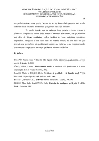 ASSOCIAÇÃO DE DEUCAÇÃO E CULTURA DE GOIÁS- AECG
FACULDADE PADRÃO III
DEPARTAMENTO DE GRADUAÇÃO E PÓS-GRADUAÇÃO
CURSO DE ADMINISTRAÇÃO
14
Goiânia/2014
um profissionalismo muito grande. Apesar de ser de forma ainda pequena, está sendo
cada vez maior o número de mulheres que ganham mais que o marido.
O grande desafio para as mulheres dessa geração é tentar reverter o
quadro da desigualdade salarial entre homens e mulheres. Pelo menos, elas já provaram
que além de ótimas cozinheiras, podem também ser boas motoristas, mecânicas,
engenheiras, advogadas e sem ficar atrás de nenhum homem. Já está mais do que
provado que as mulheres são perfeitamente capazes de cuidar de si, de conquistar aquilo
que desejam e de provocar mudanças profundas no curso da história.
Referência
FALCÃO, Juliana. Elas realmente não fogem à luta. http://www.geogle.com.br. Acesso
em: 06 de janeiro de 2003.
JÚLIO, Carlos Alberto. Reinventando você: a dinâmica dos profissionais e a nova
organização. Rio de Janeiro: Campus, 2002.
RAMOS, Murilo e TORRES, Flávia. Novidade: A igualdade está ficando igual. VEJA
São Paulo, Edição especial, n.48, p.66-70. maio. 2000.
SAFFIOTI, Heleieth I. B.O poder do macho. São Paulo: Moderna, 1987.000
PRIORE, Mary Del e BASSANEZI, Carla. História das mulheres no Brasil. 2. ed.São
Paulo : Contexto, 1997.
 