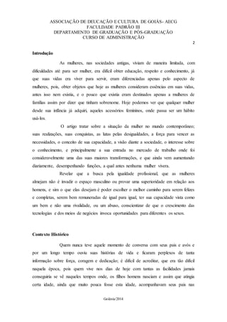 ASSOCIAÇÃO DE DEUCAÇÃO E CULTURA DE GOIÁS- AECG
FACULDADE PADRÃO III
DEPARTAMENTO DE GRADUAÇÃO E PÓS-GRADUAÇÃO
CURSO DE ADMINISTRAÇÃO
2
Goiânia/2014
Introdução
As mulheres, nas sociedades antigas, viviam de maneira limitada, com
dificuldades até para ser mulher, era difícil obter educação, respeito e conhecimento, já
que suas vidas era viver para servir, eram diferenciadas apenas pelo aspecto de
mulheres, pois, obter objetos que hoje as mulheres consideram essências em suas vidas,
antes isso nem existia, e o pouco que existia eram destinados apenas a mulheres de
famílias assim por dizer que tinham sobrenome. Hoje podemos ver que qualquer mulher
desde sua infância já adquiri, aqueles acessórios femininos, onde passa ser um hábito
usá-los.
O artigo tratar sobre a situação da mulher no mundo contemporâneo;
suas realizações, suas conquistas, as lutas pelas desigualdades, a força para vencer as
necessidades, o conceito de sua capacidade, a visão diante a sociedade, o interesse sobre
o conhecimento, e principalmente a sua entrada no mercado de trabalho onde foi
consideravelmente uma das suas maiores transformações, e que ainda vem aumentando
diariamente, desempenhando funções, a qual antes nenhuma mulher vivera.
Revelar que a busca pela igualdade profissional, que as mulheres
almejam não é invadir o espaço masculino ou provar uma superioridade em relação aos
homens, e sim o que elas desejam é poder escolher o melhor caminho para serem felizes
e completas, serem bem remuneradas de igual para igual, ter sua capacidade vista como
um bem e não uma rivalidade, ou um abuso, conscientizar de que o crescimento das
tecnologias e dos meios de negócios invoca oportunidades para diferentes os sexos.
Contexto Histórico
Quem nunca teve aquele momento de conversa com seus pais e avós e
por um longo tempo ouviu suas histórias de vida e ficaram perplexos de tanta
informação sobre força, coragem e dedicação; é difícil de acreditar, que era tão difícil
naquela época, pois quem vive nos dias de hoje com tantas as facilidades jamais
conseguiria se vê naqueles tempos onde, os filhos homens nasciam e assim que atingia
certa idade, ainda que muito pouca fosse esta idade, acompanhavam seus pais nas
 