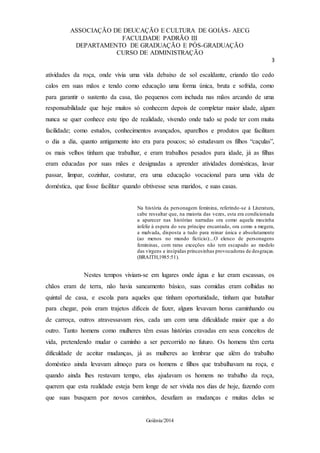 ASSOCIAÇÃO DE DEUCAÇÃO E CULTURA DE GOIÁS- AECG
FACULDADE PADRÃO III
DEPARTAMENTO DE GRADUAÇÃO E PÓS-GRADUAÇÃO
CURSO DE ADMINISTRAÇÃO
3
Goiânia/2014
atividades da roça, onde vivia uma vida debaixo de sol escaldante, criando tão cedo
calos em suas mãos e tendo como educação uma forma única, bruta e sofrida, como
para garantir o sustento da casa, tão pequenos com inchada nas mãos arcando de uma
responsabilidade que hoje muitos só conhecem depois de completar maior idade, algum
nunca se quer conhece este tipo de realidade, vivendo onde tudo se pode ter com muita
facilidade; como estudos, conhecimentos avançados, aparelhos e produtos que facilitam
o dia a dia, quanto antigamente isto era para poucos; só estudavam os filhos “caçulas”,
os mais velhos tinham que trabalhar, e eram trabalhos pesados para idade, já as filhas
eram educadas por suas mães e designadas a aprender atividades domésticas, lavar
passar, limpar, cozinhar, costurar, era uma educação vocacional para uma vida de
doméstica, que fosse facilitar quando obtivesse seus maridos, e suas casas.
Na história da personagem feminina, referindo-se à Literatura,
cabe ressaltar que, na maioria das vezes, esta era condicionada
a aparecer nas histórias narradas ora como aquela mocinha
infeliz à espera do seu príncipe encantado, ora como a megera,
a malvada, disposta a tudo para reinar única e absolutamente
(ao menos no mundo fictício):...O elenco de personagens
femininas, com raras exceções não tem escapado ao modelo
das virgens e insípidas princesinhas provocadoras de desgraças.
(BRAITH,1985:51).
Nestes tempos viviam-se em lugares onde água e luz eram escassas, os
chãos eram de terra, não havia saneamento básico, suas comidas eram colhidas no
quintal de casa, e escola para aqueles que tinham oportunidade, tinham que batalhar
para chegar, pois eram trajetos difíceis de fazer, alguns levavam horas caminhando ou
de carroça, outros atravessavam rios, cada um com uma dificuldade maior que a do
outro. Tanto homens como mulheres têm essas histórias cravadas em seus conceitos de
vida, pretendendo mudar o caminho a ser percorrido no futuro. Os homens têm certa
dificuldade de aceitar mudanças, já as mulheres ao lembrar que além do trabalho
doméstico ainda levavam almoço para os homens e filhos que trabalhavam na roça, e
quando ainda lhes restavam tempo, elas ajudavam os homens no trabalho da roça,
querem que esta realidade esteja bem longe de ser vivida nos dias de hoje, fazendo com
que suas busquem por novos caminhos, desafiam as mudanças e muitas delas se
 