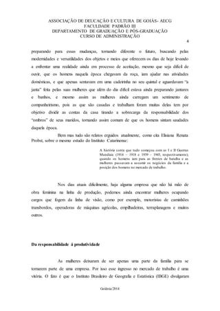 ASSOCIAÇÃO DE DEUCAÇÃO E CULTURA DE GOIÁS- AECG
FACULDADE PADRÃO III
DEPARTAMENTO DE GRADUAÇÃO E PÓS-GRADUAÇÃO
CURSO DE ADMINISTRAÇÃO
4
Goiânia/2014
preparando para essas mudanças, tornando diferente o futuro, buscando pelas
modernidades e versatilidades dos objetos e meios que oferecem os dias de hoje levando
a enfrentar uma realidade ainda em processo de aceitação, mesmo que seja difícil de
ouvir, que os homens naquela época chegavam da roça, iam ajudar nas atividades
domésticas, e que apenas sentavam em uma cadeirinha no seu quintal e aguardavam “a
janta” feita pelas suas mulheres que além do dia difícil estava ainda preparando jantares
e banhos, e mesmo assim as mulheres ainda carregam um sentimento de
companheirismo, pois as que são casadas e trabalham foram muitas delas tem por
objetivo dividir as contas da casa tirando a sobrecarga da responsabilidade dos
“ombros” de seus maridos, tornando assim comum de que os homens sintam saudades
daquela época.
Bem mas tudo são relatos erguidos atualmente, como cita Elisiana Renata
Probst, sobre o mesmo estudo do Instituto Catarinense:
A história conta que tudo começou com as I e II Guerras
Mundiais (1914 – 1918 e 1939 – 1945, respectivamente),
quando os homens iam para as frentes de batalha e as
mulheres passavam a assumir os negócios da família e a
posição dos homens no mercado de trabalho.
Nos dias atuais dificilmente, haja alguma empresa que não há mão de
obra feminina na linha de produção, podemos ainda encontrar mulheres ocupando
cargos que fogem da linha de visão, como por exemplo, motoristas de caminhões
transbordos, operadoras de máquinas agrícolas, empilhadeiras, terraplanagens e muitos
outros.
Da responsabilidade á produtividade
As mulheres deixaram de ser apenas uma parte da família para se
tornarem parte de uma empresa. Por isso esse ingresso no mercado de trabalho é uma
vitória. O fato é que o Instituto Brasileiro de Geografia e Estatística (IBGE) divulgaram
 