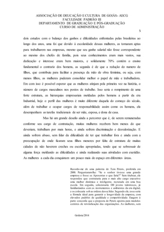 ASSOCIAÇÃO DE DEUCAÇÃO E CULTURA DE GOIÁS- AECG
FACULDADE PADRÃO III
DEPARTAMENTO DE GRADUAÇÃO E PÓS-GRADUAÇÃO
CURSO DE ADMINISTRAÇÃO
5
Goiânia/2014
dois estudos com o balanço dos ganhos e dificuldades enfrentadas pelas brasileiras ao
longo dos anos, uma foi que devido à escolaridade dessas mulheres, as tornaram aptas
para trabalharem nas empresas, mesmo que seu ganho salarial não fosse correspondente
ao mesmo dos chefes de família, pois seus conhecimentos eram mais vastos, sua
dedicação e interesse eram bem maiores, e solidamente 70% contém o ensino
fundamental o contrario dos homens, as segunda é de que a redução do numero de
filhos, que contribuiu para facilitar a presença da mão de obra feminina, ou seja, com
menos filhos, as mulheres puderam consolidar melhor o papel de mãe e trabalhadora.
Em com isso é possível esperar que as mulheres atinjam pela primeira vez na história, o
número de cargos masculinos nos postos de trabalho. Isso seria o rompimento de uma
forte estrutura, as hierarquias empresariais moldadas pelos homens a partir da era
Industrial, hoje o perfil das mulheres é muito diferente daquela do começo do século,
além de trabalhar e ocupar cargos de responsabilidade assim como os homens, ela
desempenham as tarefas tradicionais de ser mãe, esposa, e dona de casa.
Mas há um grande desafio ainda a percorrer que é, de serem remuneradas
conforme seu cargo de contratação, muitas mulheres recebem bem menos do que
deveriam, trabalham por mais horas, e ainda sofrem discriminação e desvalorização. E
ainda sofrem abuso, sem falar da dificuldade de ter que trabalhar fora e ainda com a
preocupação de onde ficaram seus filhos menores por falta de estrutura de muitas
cidades de não haverem creches ou escolas apropriadas, tendo que se sobressair de
alguma força moldando as dificuldades e ainda realizando suas atividades com exatidão.
As mulheres a cada dia conquistam um pouco mais de espaço em diferentes áreas.
Recordo-me de uma palestra de Tom Peters, proferida em
2000. Perguntaram-lhe: “Se o senhor tivesse uma grande
empresa e fosse se Aposentar o que faria?” Sem titubear, ele
respondeu que contrataria para o mais alto cargo executivo
uma mulher dinâmica e inteligente, recrutada em uma boa
escola. Em seguida, selecionaria 100 jovens talentosos, já
familiarizados com os instrumentos e ambientes da era digital,
e os colocaria sob as ordens dessa líder. Segundo ele, essa seria
a fórmula ideal para garantir a longevidade da empresa, com
elevados padrões de qualidade e competitividade. Exagero à
parte concorda que a proposta de Peters aponta para modelos
corretos de reivindicação das organizações. As mulheres, sem
 