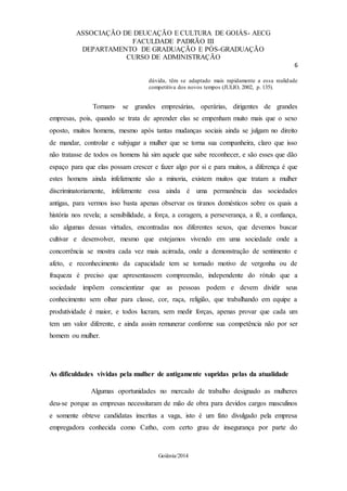 ASSOCIAÇÃO DE DEUCAÇÃO E CULTURA DE GOIÁS- AECG
FACULDADE PADRÃO III
DEPARTAMENTO DE GRADUAÇÃO E PÓS-GRADUAÇÃO
CURSO DE ADMINISTRAÇÃO
6
Goiânia/2014
dúvida, têm se adaptado mais rapidamente a essa realidade
competitiva dos novos tempos (JULIO, 2002, p. 135).
Tornam- se grandes empresárias, operárias, dirigentes de grandes
empresas, pois, quando se trata de aprender elas se empenham muito mais que o sexo
oposto, muitos homens, mesmo após tantas mudanças sociais ainda se julgam no direito
de mandar, controlar e subjugar a mulher que se torna sua companheira, claro que isso
não tratasse de todos os homens há sim aquele que sabe reconhecer, e são esses que dão
espaço para que elas possam crescer e fazer algo por si e para muitos, a diferença é que
estes homens ainda infelizmente são a minoria, existem muitos que tratam a mulher
discriminatoriamente, infelizmente essa ainda é uma permanência das sociedades
antigas, para vermos isso basta apenas observar os tiranos domésticos sobre os quais a
história nos revela; a sensibilidade, a força, a coragem, a perseverança, a fé, a confiança,
são algumas dessas virtudes, encontradas nos diferentes sexos, que devemos buscar
cultivar e desenvolver, mesmo que estejamos vivendo em uma sociedade onde a
concorrência se mostra cada vez mais acirrada, onde a demonstração de sentimento e
afeto, e reconhecimento da capacidade tem se tornado motivo de vergonha ou de
fraqueza é preciso que apresentassem compreensão, independente do rótulo que a
sociedade impõem conscientizar que as pessoas podem e devem dividir seus
conhecimento sem olhar para classe, cor, raça, religião, que trabalhando em equipe a
produtividade é maior, e todos lucram, sem medir forças, apenas provar que cada um
tem um valor diferente, e ainda assim remunerar conforme sua competência não por ser
homem ou mulher.
As dificuldades vividas pela mulher de antigamente supridas pelas da atualidade
Algumas oportunidades no mercado de trabalho designado as mulheres
deu-se porque as empresas necessitaram de mão de obra para devidos cargos masculinos
e somente obteve candidatas inscritas a vaga, isto é um fato divulgado pela empresa
empregadora conhecida como Catho, com certo grau de insegurança por parte do
 