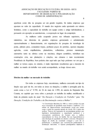 ASSOCIAÇÃO DE DEUCAÇÃO E CULTURA DE GOIÁS- AECG
FACULDADE PADRÃO III
DEPARTAMENTO DE GRADUAÇÃO E PÓS-GRADUAÇÃO
CURSO DE ADMINISTRAÇÃO
8
Goiânia/2014
aparência como dita na pesquisa ser um grande requisito, há muitas empresas que
apostam no valor da capacidade. O mundo dos negócios anda apostando em valores
femininos, como a capacidade de trabalho em equipe contra o antigo individualismo, a
persuasão em oposição ao autoritarismo, a cooperação no lugar da competição.
As mulheres estão ocupando postos nos tribunais superiores, nos
ministérios, nas diretorias de grandes empresas gerenciando e administrando
operacionalmente e financeiramente, em organizações de pesquisa de tecnologia de
ponta, pilotam jatos, comandam tropas, perfuram poços de petróleo, operam máquinas
agrícolas, como empilhadeiras, plantadeiras, colhedeiras, prestam manutenção
automotiva tanto na elétrica como na mecânica, dirigem caminhões, trabalham nas
construções civis, nas plantações e criações, nas câmaras e mais recentemente
Presidência da República, bem poderia citar aqui tudo que hoje podemos ver em que a
mulher se tornou capaz, no entanto, é muito importante ressaltarmos que a inserção da
mulher no mundo do trabalho vem sendo acompanhada, ao longo desses anos.
Direitos da mulher no mercado de trabalho
Em todas as empresas hoje, encontramos, mulheres exercendo um tipo de
função seja qual ela for, em todas as áreas ou situações, a mulher é protegida pela lei,
assim como a Lei n.º 9.799, de 26 de maio de 1.999, de autoria da Deputada Rita
Camata, no capítulo que versa sobre a proteção ao trabalho da mulher, modificando o
título da primeira seção do atual “Da Duração e Condições do Trabalho” para “Da
Duração, Condições do Trabalho e da Discriminação contra a Mulher”.
“A Constituição Brasileira de 1988 é o marco jurídico de uma
nova concepção da igualdade entre homens e mulheres”. É o
reflexo da impressionante transformação social que tomou
corpo a partir da segunda metade do século XX e ainda não
acabou. Trata-se da superação de um paradigma jurídico que
legitimava declaradamente a organização patriarcal e a
conseqüente preferência do homem ante a mulher,
especialmente no lócus da família. Em seu lugar,delineia-se
uma ideologia de igualdade de direitos e deveres. Desaparece
afigura da chefia da sociedade conjugal e com ela as
preferências e privilégios que sustentavam juridicamente a
dominação masculina. A ruptura paradigmática implicará a
 