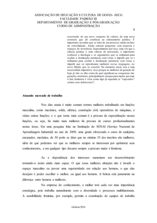 ASSOCIAÇÃO DE DEUCAÇÃO E CULTURA DE GOIÁS- AECG
FACULDADE PADRÃO III
DEPARTAMENTO DE GRADUAÇÃO E PÓS-GRADUAÇÃO
CURSO DE ADMINISTRAÇÃO
9
Goiânia/2014
construção de um novo conjunto de valores, de uma nova
estrutura que dê coerência ao ordenamento jurídico. É
importante ressaltar que se trata de um processo ainda emfase
de consolidação. Ainda existem perguntas sem resposta e
espaços de resistência. Especialmente por isso, uma vez que a
ciência jurídica é uma ciência de persuasão, é importante
conhecer a ideologia e os argumentos que se utilizaram para
ocultar a dominação patriarcal, com vistas a impedir que se r
utilizaram para ocultar a dominação patriarcal, com vistas a
impedir que se reproduzam, mediante novas roupagens, no
novo Direito que se constrói. No momento atual, esta é uma
necessidade imperativa. Isso porque as mulheres da geração de
hoje já não se dão conta do quê significam as conquistas das
gerações anteriores, principalmente porque para muitas pessoas
a luta feminista é vista como algo já superado (e “superados”
seriam seus defensores)”.
Atuando mercado de trabalho
Nos dias atuais é muito comum vermos mulheres trabalhando em funções
masculina, como mecânica, solda, elétrica, construção civil, operadoras de máquinas, e
várias outras funções; e o que torna mais comum é a procura da especialização nessas
funções, ou seja, há muito mais mulheres há procura de cursos profissionalizantes
nestas áreas. Em uma pesquisa feita na Instituição do SENAI (Serviço Nacional de
Aprendizagem Industrial) no ano de 2009, uma grade oferecendo o curso de azulejista,
encanador, mecânica, de 50 pode se dizer que no mínimo 35 dos inscritos são mulheres,
além de que podemos ver que as mulheres sempre se interessam por aprimorar seus
conhecimentos, e em qualquer tipo decurso sempre a procura maior é feminina.
As a dependência dos interesses aumentam seu desenvolvimento
tornando-a assim ainda mais capaz. O que essas mulheres almejam não é invadir o
espaço masculino ou provar uma superioridade em relação aos homens, o que elas
desejam é poder escolher o melhor, ou igual aos homens. A beleza está justamente na
diferença entre homens e mulheres.
Na empresa do conhecimento, a mulher terá cada vez mais importância
estratégica, pois trabalha naturalmente com a diversidade e processos multifuncionais.
A sensibilidade feminina, por exemplo, permite a constituição de equipes de trabalho
 