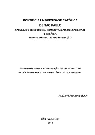 PONTIFÍCIA UNIVERSIDADE CATÓLICA
                 DE SÃO PAULO
FACULDADE DE ECONOMIA, ADMINISTRAÇÃO, CONTABILIDADE
                    E ATUÁRIA,
          DEPARTAMENTO DE ADMINISTRAÇÃO




   ELEMENTOS PARA A CONSTRUÇÃO DE UM MODELO DE
  NEGÓCIOS BASEADO NA ESTRATÉGIA DO OCEANO AZUL




                                 ALEX FALARARO E SILVA




                  SÃO PAULO - SP
                       2011
 