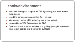 tools/environment







We knew enough to not pick a CCM right away; the tools are not
the process
Used the same source control as Dev; no cost
We already had an XML authoring tool in our toolset
Invested in an XSL:FO renderer for PDF
Open-source or standards-based is a guiding principle; we do not
want to get backed into a corner by our tools.

 