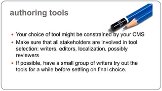 authoring tools
 Your choice of tool might be constrained by your CMS

 Make sure that all stakeholders are involved in tool

selection: writers, editors, localization, possibly
reviewers
 If possible, have a small group of writers try out the
tools for a while before settling on final choice.

 