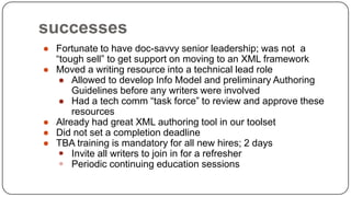 successes
● Fortunate to have doc-savvy senior leadership; was not a
“tough sell” to get support on moving to an XML framework
● Moved a writing resource into a technical lead role
● Allowed to develop Info Model and preliminary Authoring
Guidelines before any writers were involved
● Had a tech comm “task force” to review and approve these
resources
● Already had great XML authoring tool in our toolset
● Did not set a completion deadline
● TBA training is mandatory for all new hires; 2 days
 Invite all writers to join in for a refresher
 Periodic continuing education sessions

 
