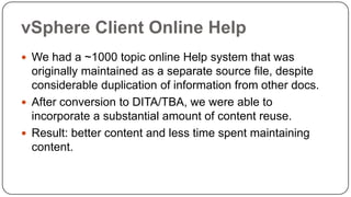 vSphere Client Online Help
 We had a ~1000 topic online Help system that was

originally maintained as a separate source file, despite
considerable duplication of information from other docs.
 After conversion to DITA/TBA, we were able to
incorporate a substantial amount of content reuse.
 Result: better content and less time spent maintaining
content.

 